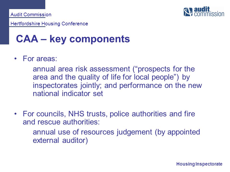 Audit Commission Hertfordshire Housing Conference Housing Inspectorate CAA – key components For areas: annual area risk assessment ( prospects for the area and the quality of life for local people ) by inspectorates jointly; and performance on the new national indicator set For councils, NHS trusts, police authorities and fire and rescue authorities: annual use of resources judgement (by appointed external auditor)