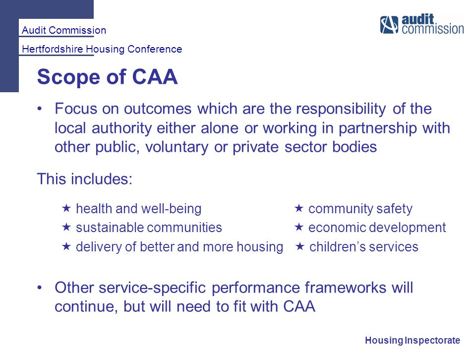 Audit Commission Hertfordshire Housing Conference Housing Inspectorate Scope of CAA Focus on outcomes which are the responsibility of the local authority either alone or working in partnership with other public, voluntary or private sector bodies This includes:  health and well-being  community safety  sustainable communities  economic development  delivery of better and more housing  children’s services Other service-specific performance frameworks will continue, but will need to fit with CAA