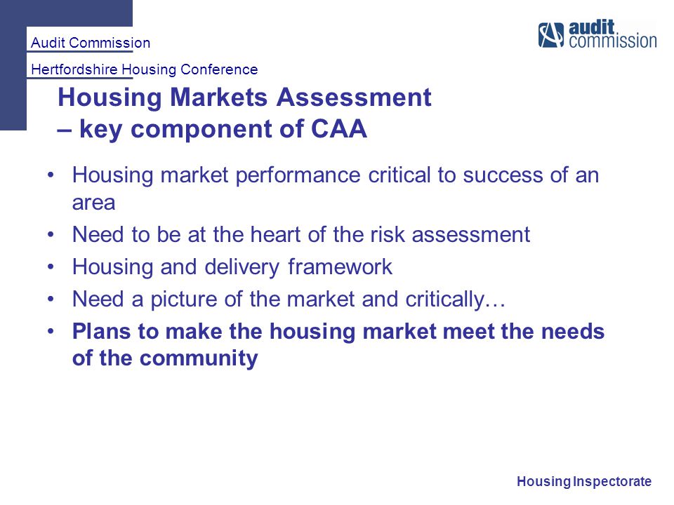 Audit Commission Hertfordshire Housing Conference Housing Inspectorate Housing Markets Assessment – key component of CAA Housing market performance critical to success of an area Need to be at the heart of the risk assessment Housing and delivery framework Need a picture of the market and critically… Plans to make the housing market meet the needs of the community