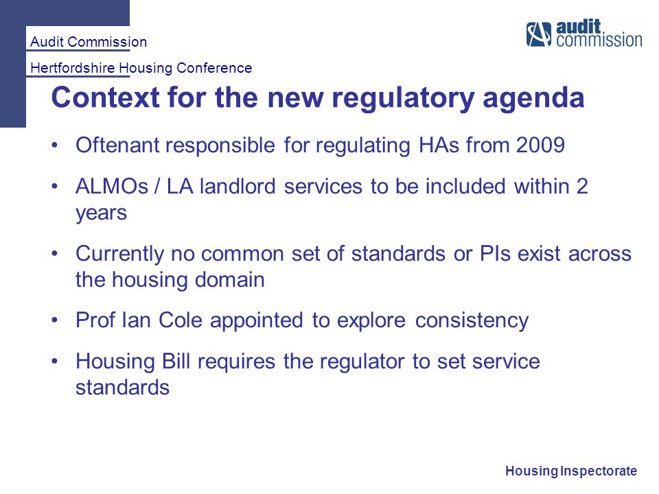 Audit Commission Hertfordshire Housing Conference Housing Inspectorate Context for the new regulatory agenda Oftenant responsible for regulating HAs from 2009 ALMOs / LA landlord services to be included within 2 years Currently no common set of standards or PIs exist across the housing domain Prof Ian Cole appointed to explore consistency Housing Bill requires the regulator to set service standards