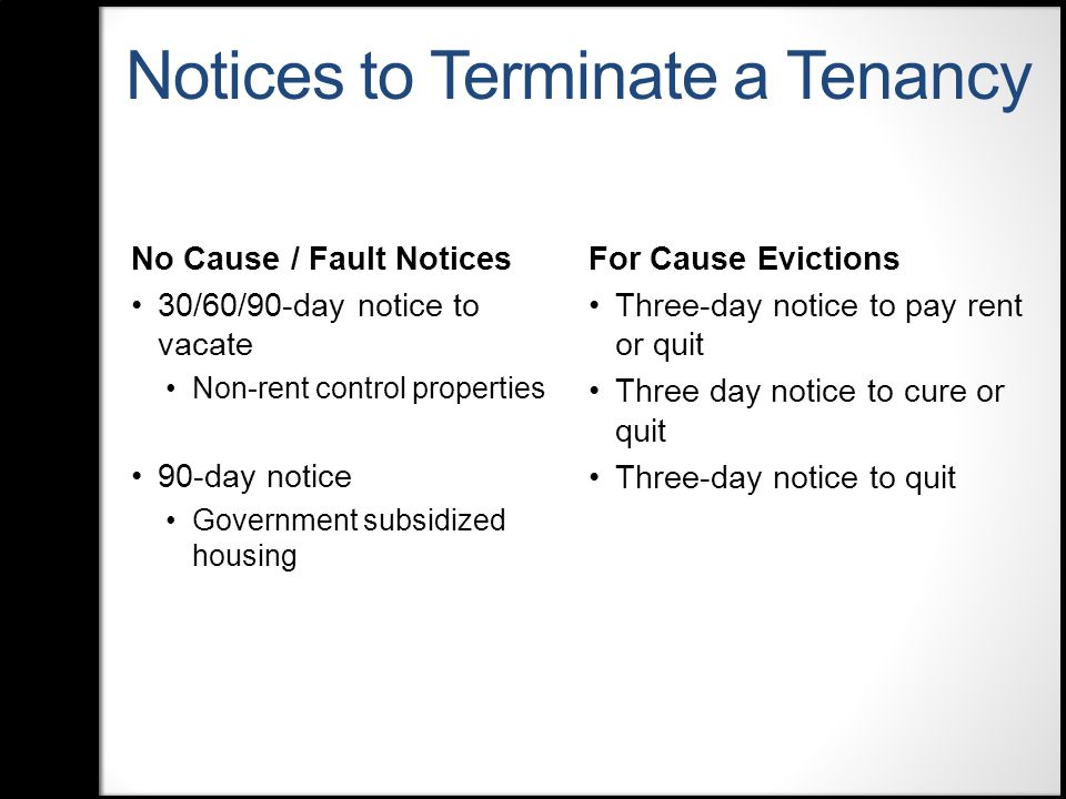 Notices to Terminate a Tenancy No Cause / Fault Notices 30/60/90-day notice to vacate Non-rent control properties 90-day notice Government subsidized housing For Cause Evictions Three-day notice to pay rent or quit Three day notice to cure or quit Three-day notice to quit