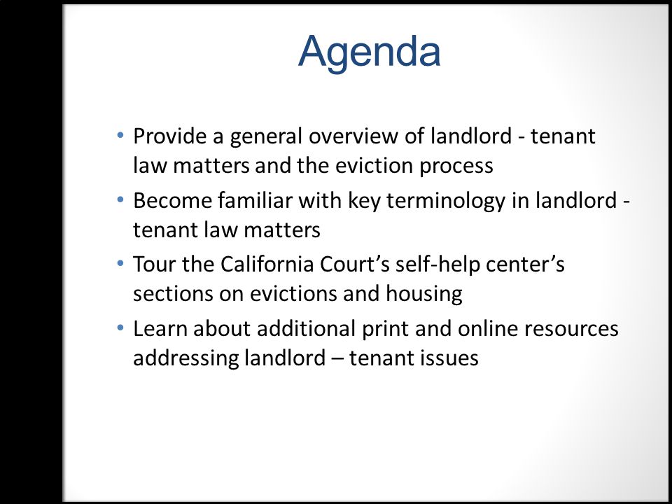 Agenda Provide a general overview of landlord - tenant law matters and the eviction process Become familiar with key terminology in landlord - tenant law matters Tour the California Court’s self-help center’s sections on evictions and housing Learn about additional print and online resources addressing landlord – tenant issues