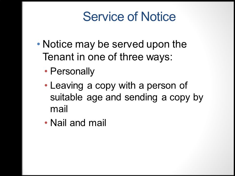 Service of Notice Notice may be served upon the Tenant in one of three ways: Personally Leaving a copy with a person of suitable age and sending a copy by mail Nail and mail
