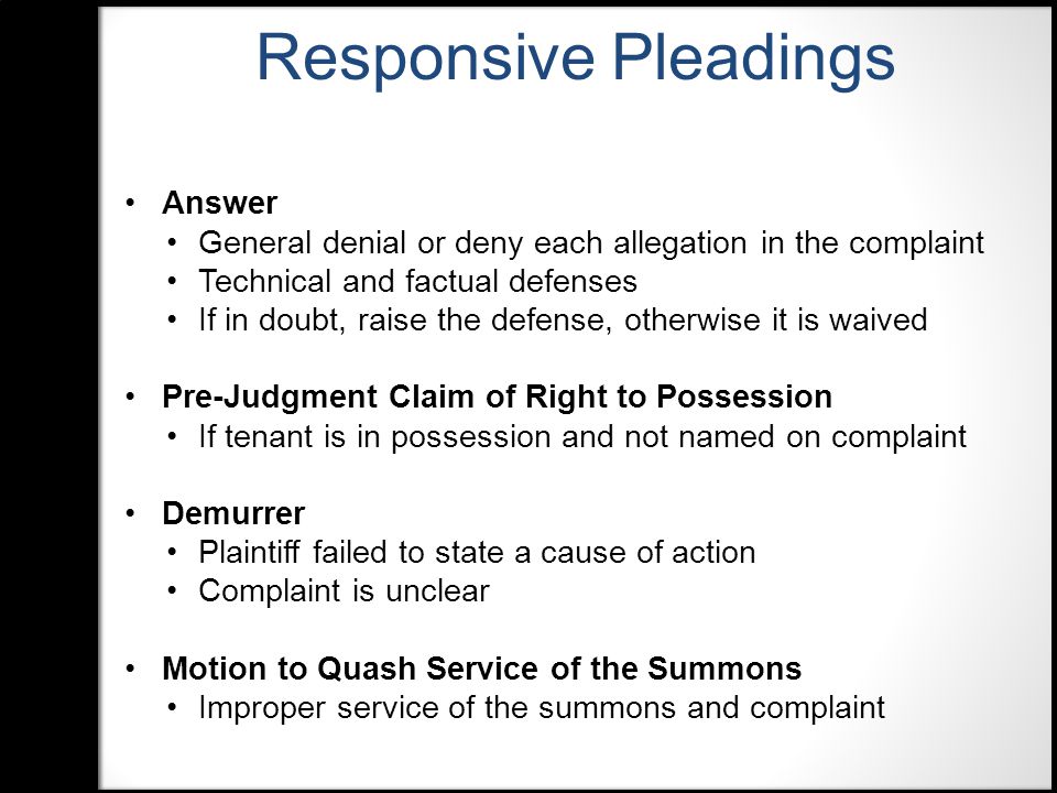 Answer General denial or deny each allegation in the complaint Technical and factual defenses If in doubt, raise the defense, otherwise it is waived Pre-Judgment Claim of Right to Possession If tenant is in possession and not named on complaint Demurrer Plaintiff failed to state a cause of action Complaint is unclear Motion to Quash Service of the Summons Improper service of the summons and complaint Responsive Pleadings