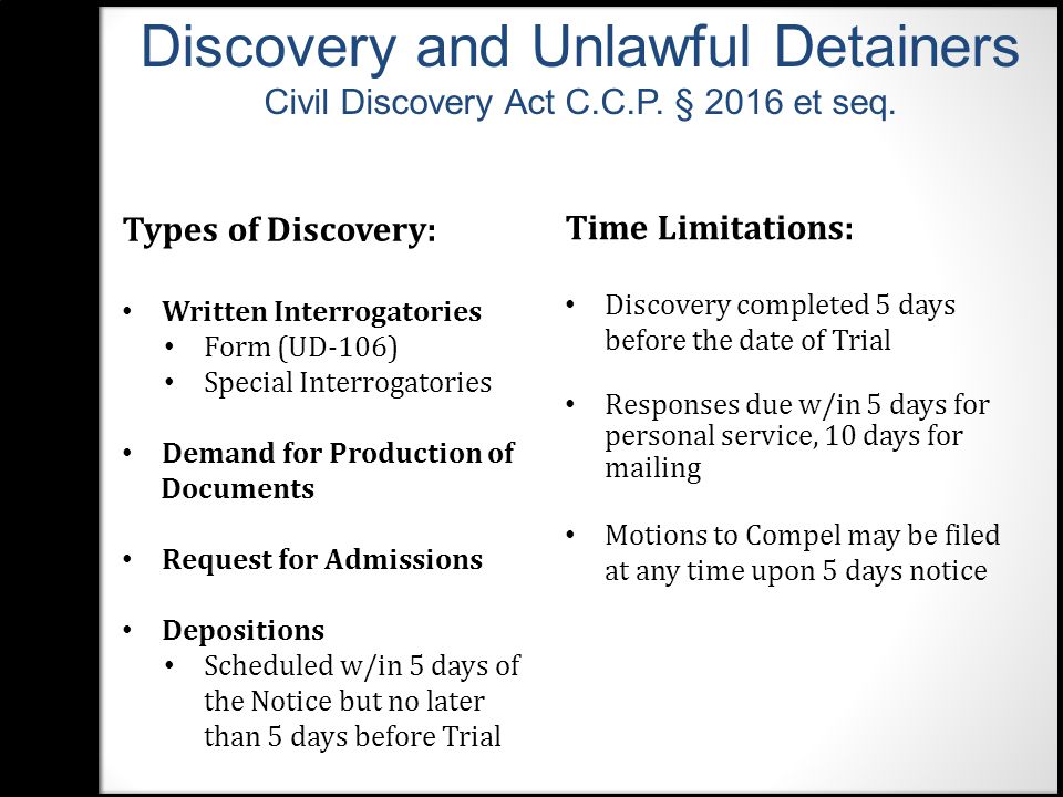 Types of Discovery: Written Interrogatories Form (UD-106) Special Interrogatories Demand for Production of Documents Request for Admissions Depositions Scheduled w/in 5 days of the Notice but no later than 5 days before Trial Time Limitations: Discovery completed 5 days before the date of Trial Responses due w/in 5 days for personal service, 10 days for mailing Motions to Compel may be filed at any time upon 5 days notice Discovery and Unlawful Detainers Civil Discovery Act C.C.P.