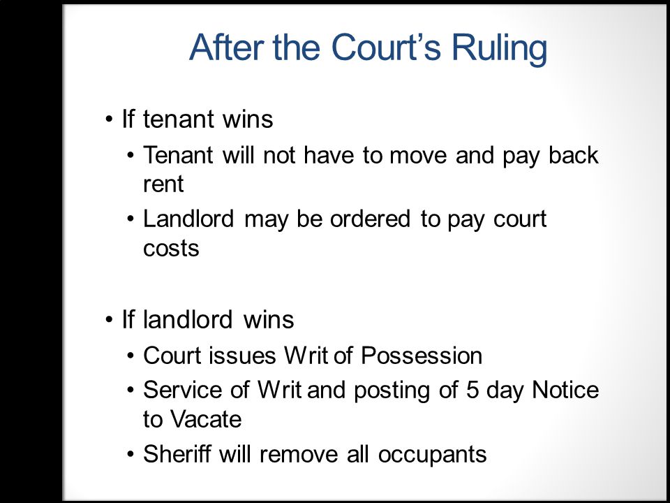 After the Court’s Ruling If tenant wins Tenant will not have to move and pay back rent Landlord may be ordered to pay court costs If landlord wins Court issues Writ of Possession Service of Writ and posting of 5 day Notice to Vacate Sheriff will remove all occupants