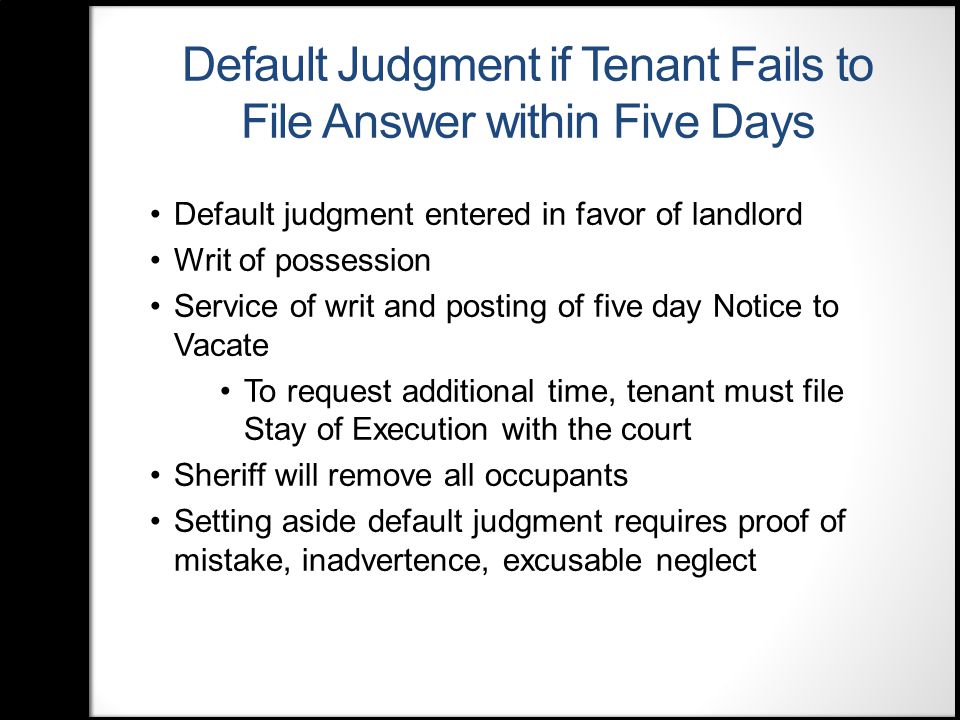 Default Judgment if Tenant Fails to File Answer within Five Days Default judgment entered in favor of landlord Writ of possession Service of writ and posting of five day Notice to Vacate To request additional time, tenant must file Stay of Execution with the court Sheriff will remove all occupants Setting aside default judgment requires proof of mistake, inadvertence, excusable neglect