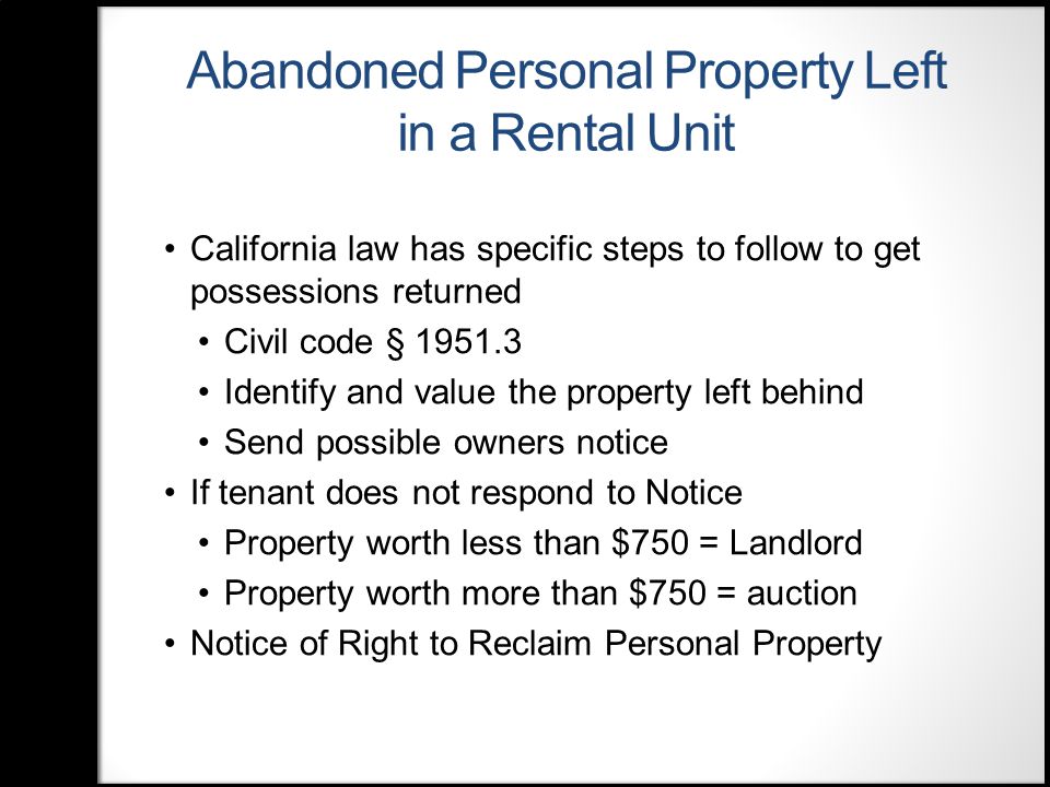 Abandoned Personal Property Left in a Rental Unit California law has specific steps to follow to get possessions returned Civil code § Identify and value the property left behind Send possible owners notice If tenant does not respond to Notice Property worth less than $750 = Landlord Property worth more than $750 = auction Notice of Right to Reclaim Personal Property