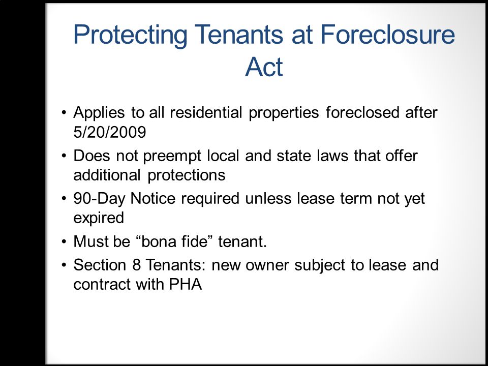 Protecting Tenants at Foreclosure Act Applies to all residential properties foreclosed after 5/20/2009 Does not preempt local and state laws that offer additional protections 90-Day Notice required unless lease term not yet expired Must be bona fide tenant.
