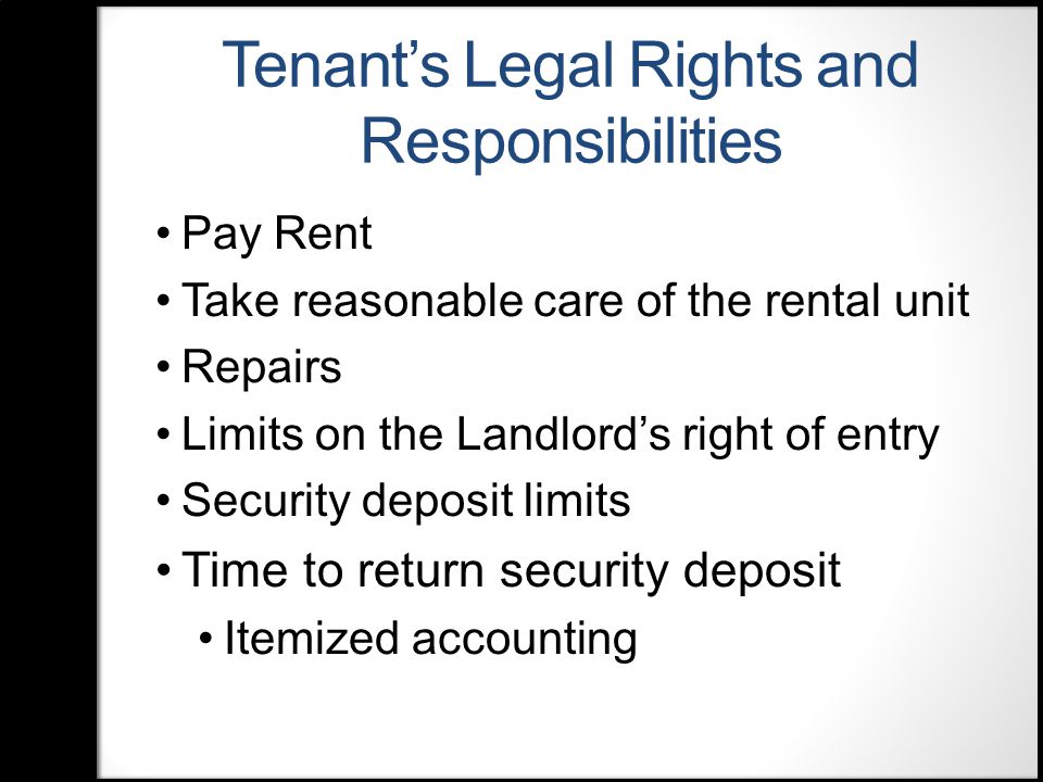 Tenant’s Legal Rights and Responsibilities Pay Rent Take reasonable care of the rental unit Repairs Limits on the Landlord’s right of entry Security deposit limits Time to return security deposit Itemized accounting