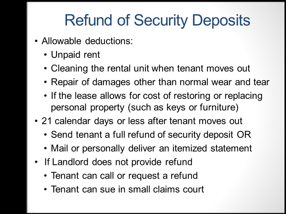 Refund of Security Deposits Allowable deductions: Unpaid rent Cleaning the rental unit when tenant moves out Repair of damages other than normal wear and tear If the lease allows for cost of restoring or replacing personal property (such as keys or furniture) 21 calendar days or less after tenant moves out Send tenant a full refund of security deposit OR Mail or personally deliver an itemized statement If Landlord does not provide refund Tenant can call or request a refund Tenant can sue in small claims court