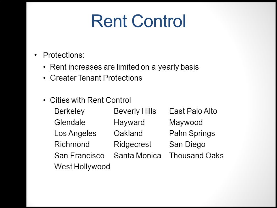 Rent Control Protections: Rent increases are limited on a yearly basis Greater Tenant Protections Cities with Rent Control BerkeleyBeverly HillsEast Palo Alto GlendaleHaywardMaywood Los AngelesOaklandPalm Springs RichmondRidgecrestSan Diego San Francisco Santa MonicaThousand Oaks West Hollywood