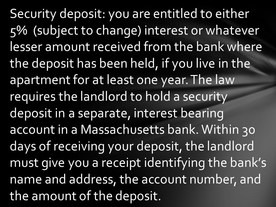 Security deposit: you are entitled to either 5% (subject to change) interest or whatever lesser amount received from the bank where the deposit has been held, if you live in the apartment for at least one year.