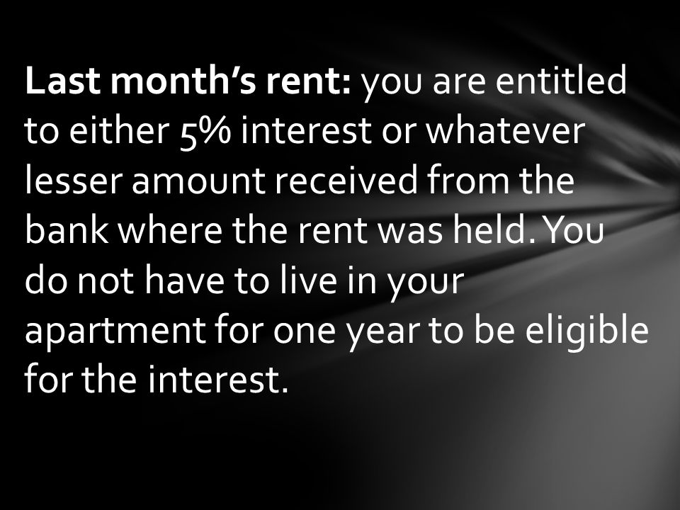 Last month’s rent: you are entitled to either 5% interest or whatever lesser amount received from the bank where the rent was held.