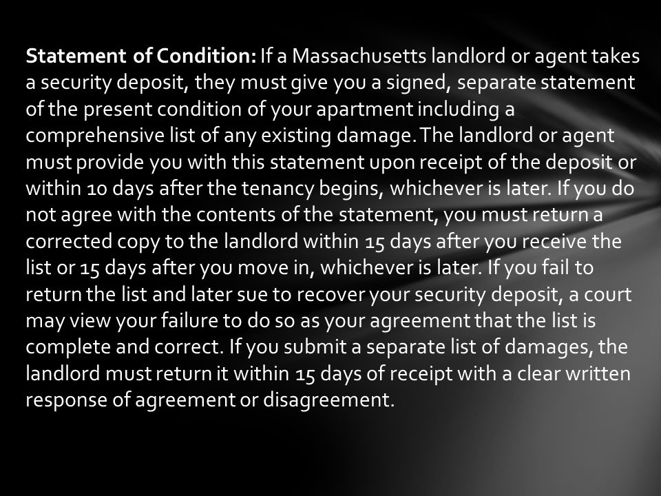 Statement of Condition: If a Massachusetts landlord or agent takes a security deposit, they must give you a signed, separate statement of the present condition of your apartment including a comprehensive list of any existing damage.
