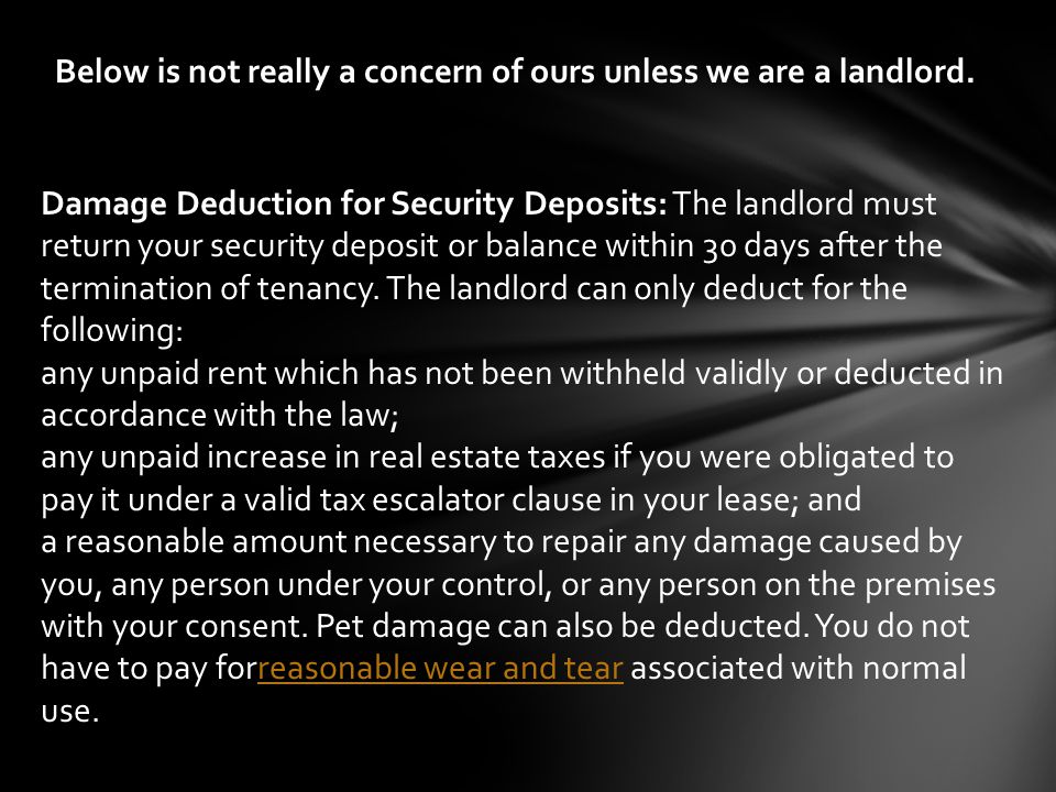 Damage Deduction for Security Deposits: The landlord must return your security deposit or balance within 30 days after the termination of tenancy.