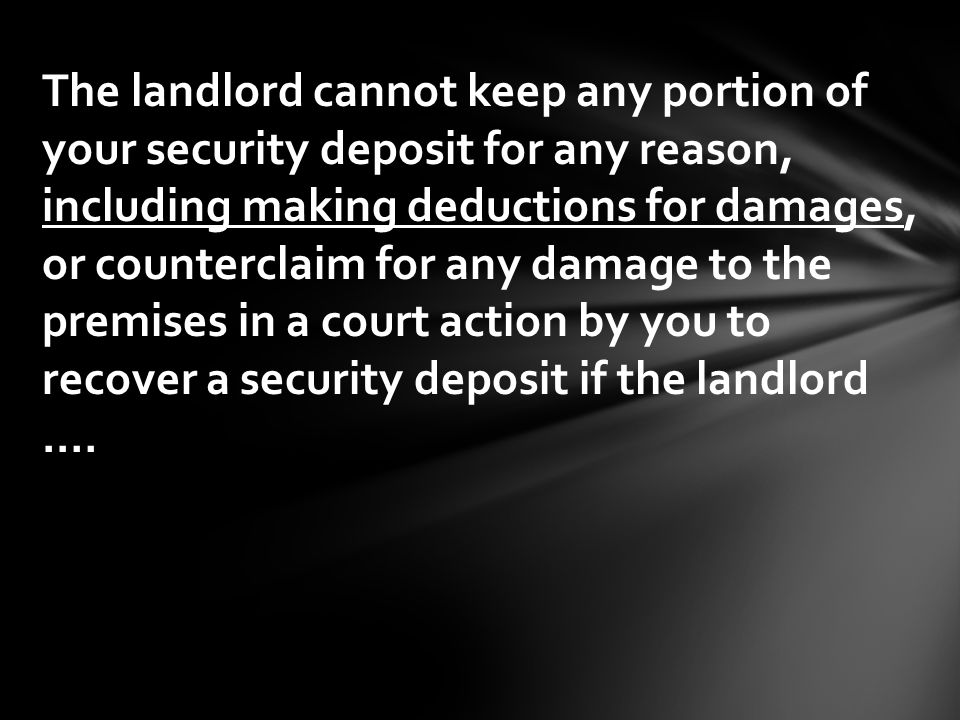 The landlord cannot keep any portion of your security deposit for any reason, including making deductions for damages, or counterclaim for any damage to the premises in a court action by you to recover a security deposit if the landlord.…