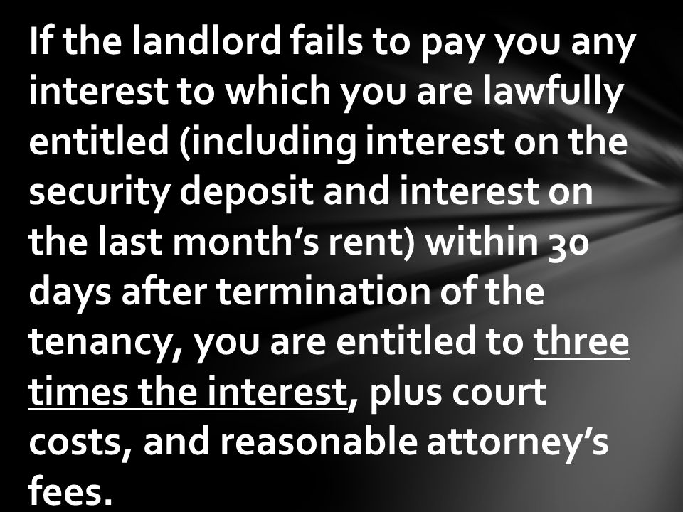 If the landlord fails to pay you any interest to which you are lawfully entitled (including interest on the security deposit and interest on the last month’s rent) within 30 days after termination of the tenancy, you are entitled to three times the interest, plus court costs, and reasonable attorney’s fees.