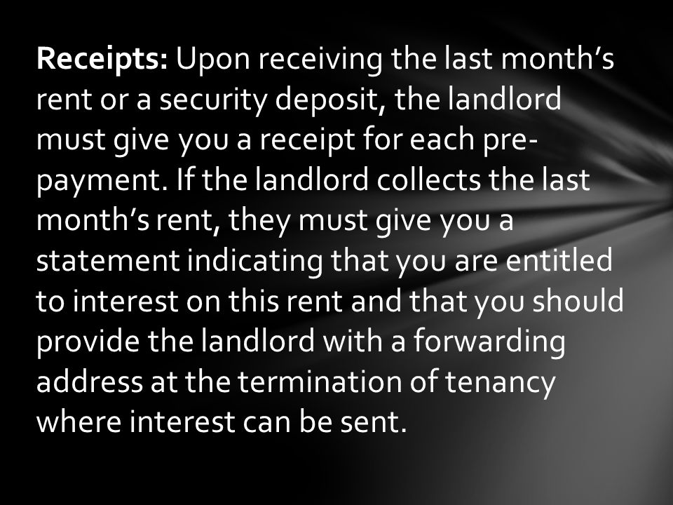 Receipts: Upon receiving the last month’s rent or a security deposit, the landlord must give you a receipt for each pre- payment.