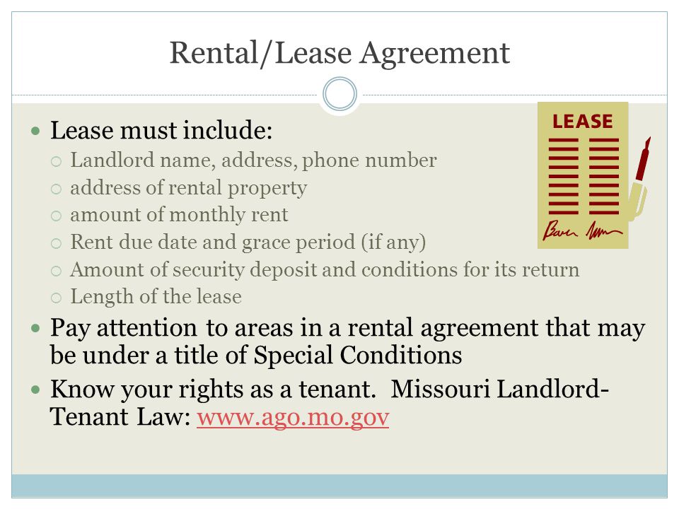 Rental/Lease Agreement Lease must include:  Landlord name, address, phone number  address of rental property  amount of monthly rent  Rent due date and grace period (if any)  Amount of security deposit and conditions for its return  Length of the lease Pay attention to areas in a rental agreement that may be under a title of Special Conditions Know your rights as a tenant.