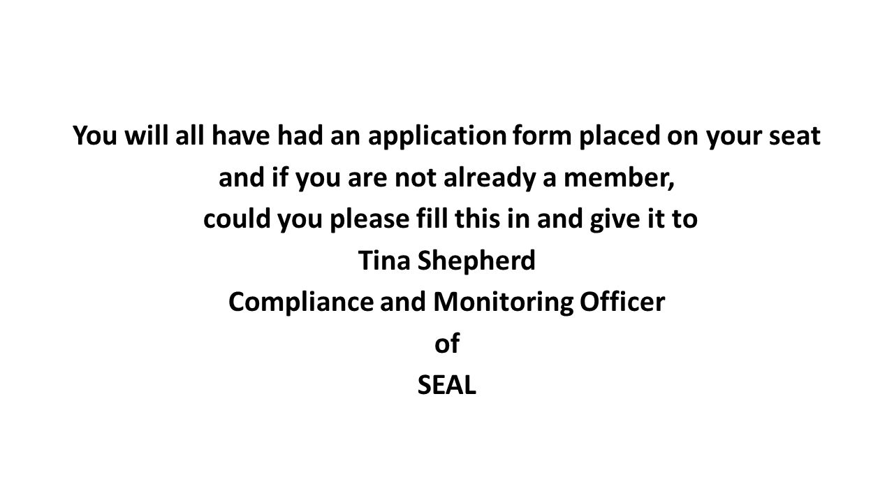 You will all have had an application form placed on your seat and if you are not already a member, could you please fill this in and give it to Tina Shepherd Compliance and Monitoring Officer of SEAL
