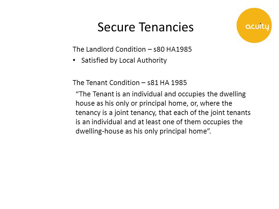 Secure Tenancies The Landlord Condition – s80 HA1985 Satisfied by Local Authority The Tenant Condition – s81 HA 1985 The Tenant is an individual and occupies the dwelling house as his only or principal home, or, where the tenancy is a joint tenancy, that each of the joint tenants is an individual and at least one of them occupies the dwelling-house as his only principal home .
