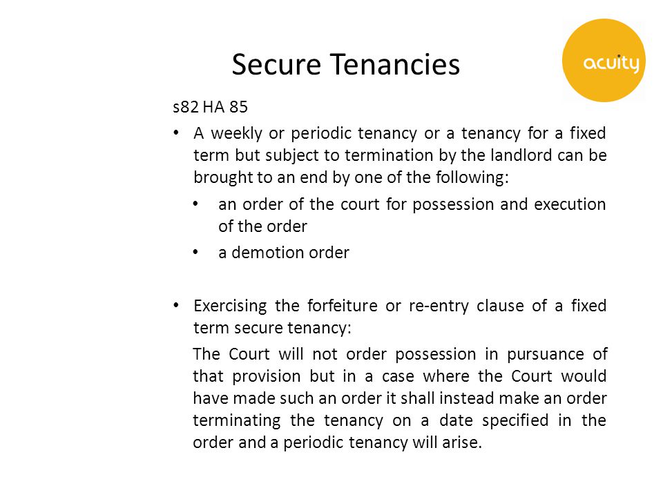 Secure Tenancies s82 HA 85 A weekly or periodic tenancy or a tenancy for a fixed term but subject to termination by the landlord can be brought to an end by one of the following: an order of the court for possession and execution of the order a demotion order Exercising the forfeiture or re-entry clause of a fixed term secure tenancy: The Court will not order possession in pursuance of that provision but in a case where the Court would have made such an order it shall instead make an order terminating the tenancy on a date specified in the order and a periodic tenancy will arise.