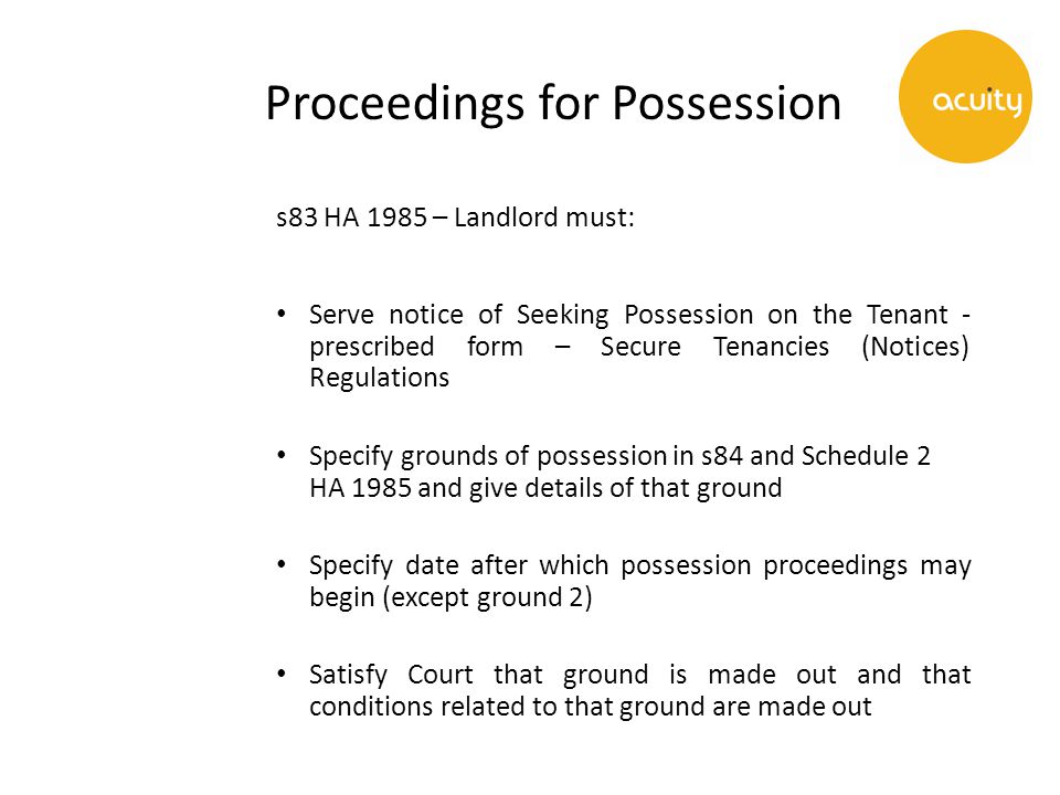 Proceedings for Possession s83 HA 1985 – Landlord must: Serve notice of Seeking Possession on the Tenant - prescribed form – Secure Tenancies (Notices) Regulations Specify grounds of possession in s84 and Schedule 2 HA 1985 and give details of that ground Specify date after which possession proceedings may begin (except ground 2) Satisfy Court that ground is made out and that conditions related to that ground are made out