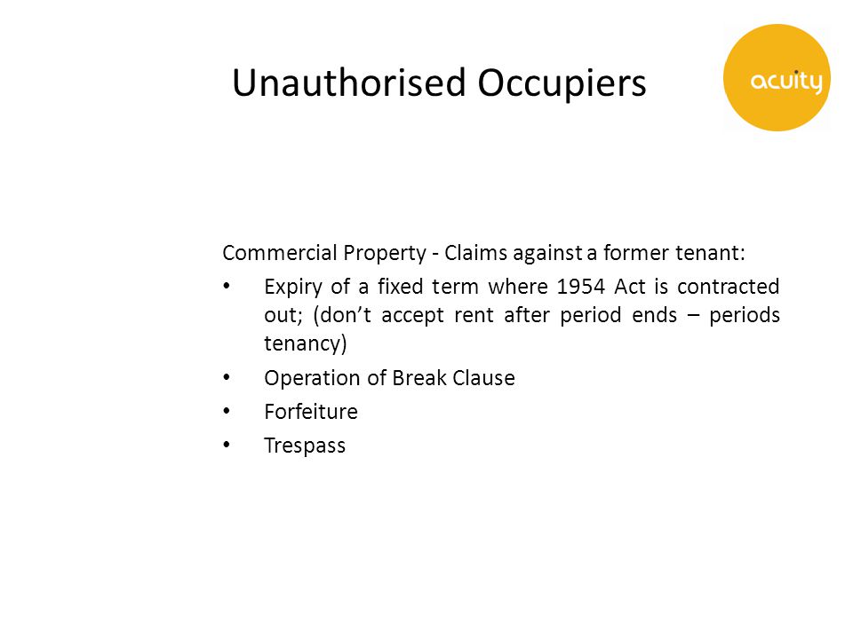 Unauthorised Occupiers Commercial Property - Claims against a former tenant: Expiry of a fixed term where 1954 Act is contracted out; (don’t accept rent after period ends – periods tenancy) Operation of Break Clause Forfeiture Trespass