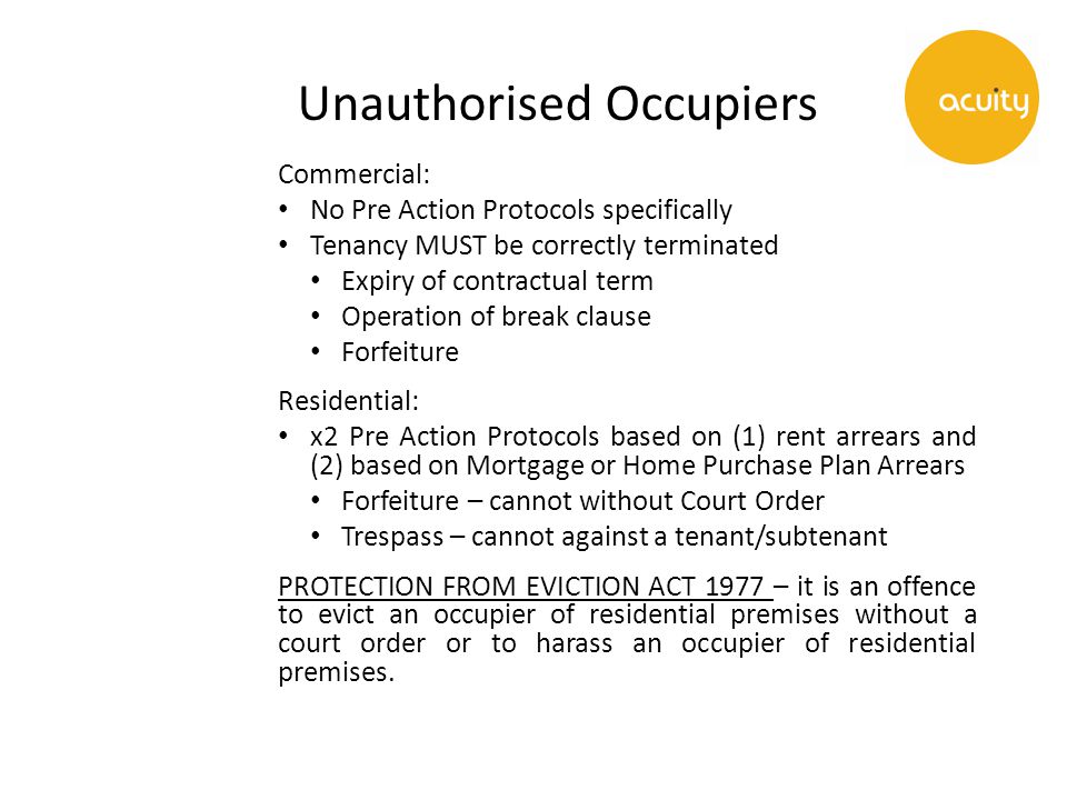 Unauthorised Occupiers Commercial: No Pre Action Protocols specifically Tenancy MUST be correctly terminated Expiry of contractual term Operation of break clause Forfeiture Residential: x2 Pre Action Protocols based on (1) rent arrears and (2) based on Mortgage or Home Purchase Plan Arrears Forfeiture – cannot without Court Order Trespass – cannot against a tenant/subtenant PROTECTION FROM EVICTION ACT 1977 – it is an offence to evict an occupier of residential premises without a court order or to harass an occupier of residential premises.