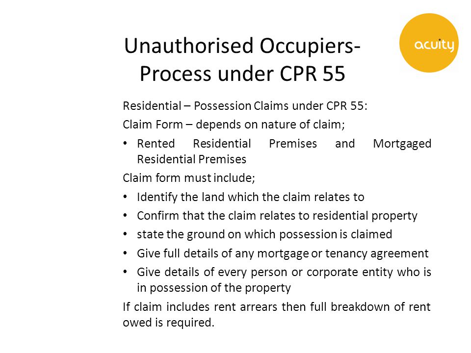 Unauthorised Occupiers- Process under CPR 55 Residential – Possession Claims under CPR 55: Claim Form – depends on nature of claim; Rented Residential Premises and Mortgaged Residential Premises Claim form must include; Identify the land which the claim relates to Confirm that the claim relates to residential property state the ground on which possession is claimed Give full details of any mortgage or tenancy agreement Give details of every person or corporate entity who is in possession of the property If claim includes rent arrears then full breakdown of rent owed is required.