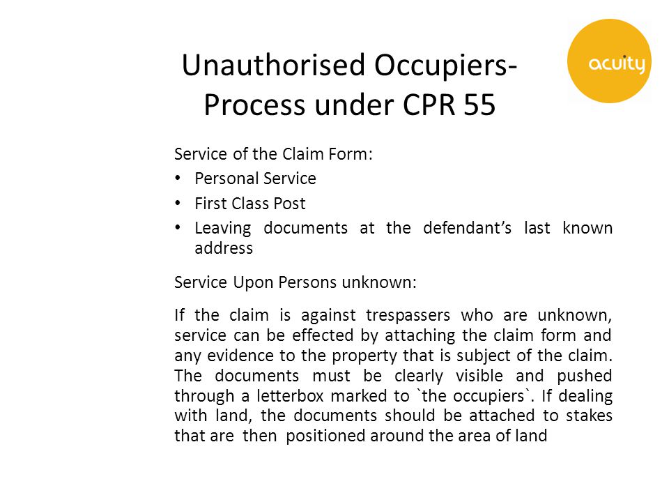 Unauthorised Occupiers- Process under CPR 55 Service of the Claim Form: Personal Service First Class Post Leaving documents at the defendant’s last known address Service Upon Persons unknown: If the claim is against trespassers who are unknown, service can be effected by attaching the claim form and any evidence to the property that is subject of the claim.