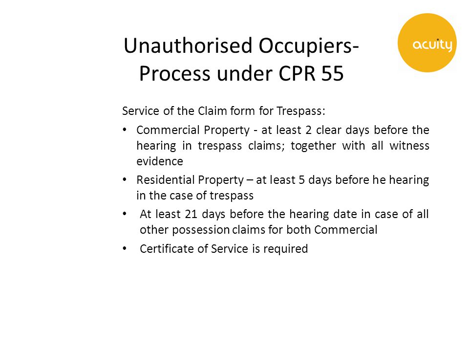 Unauthorised Occupiers- Process under CPR 55 Service of the Claim form for Trespass: Commercial Property - at least 2 clear days before the hearing in trespass claims; together with all witness evidence Residential Property – at least 5 days before he hearing in the case of trespass At least 21 days before the hearing date in case of all other possession claims for both Commercial Certificate of Service is required