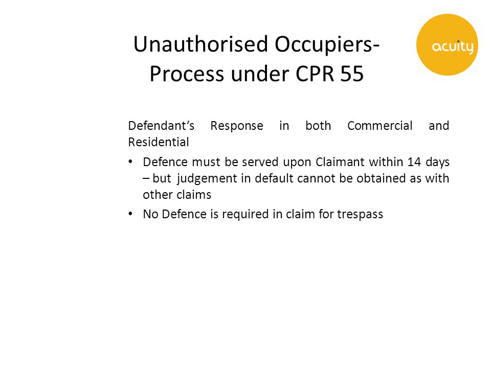 Unauthorised Occupiers- Process under CPR 55 Defendant’s Response in both Commercial and Residential Defence must be served upon Claimant within 14 days – but judgement in default cannot be obtained as with other claims No Defence is required in claim for trespass