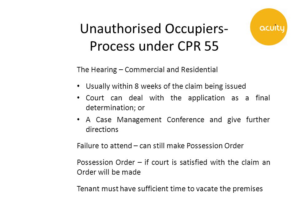 Unauthorised Occupiers- Process under CPR 55 The Hearing – Commercial and Residential Usually within 8 weeks of the claim being issued Court can deal with the application as a final determination; or A Case Management Conference and give further directions Failure to attend – can still make Possession Order Possession Order – if court is satisfied with the claim an Order will be made Tenant must have sufficient time to vacate the premises