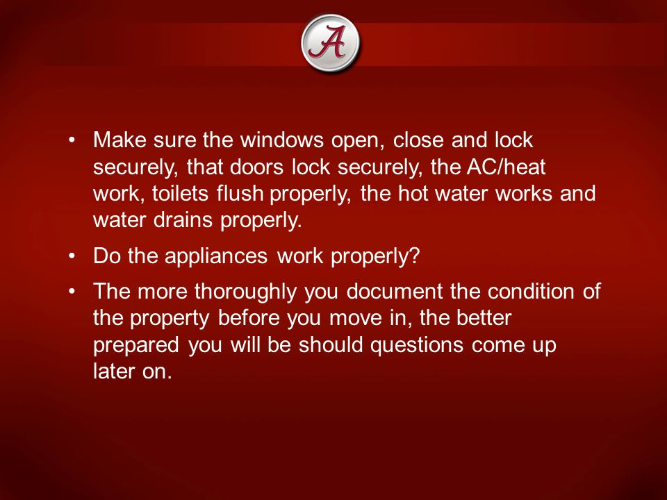 Make sure the windows open, close and lock securely, that doors lock securely, the AC/heat work, toilets flush properly, the hot water works and water drains properly.
