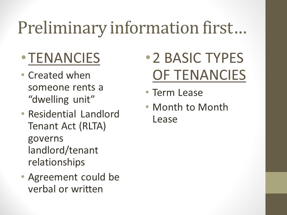 Preliminary information first… TENANCIES Created when someone rents a dwelling unit Residential Landlord Tenant Act (RLTA) governs landlord/tenant relationships Agreement could be verbal or written 2 BASIC TYPES OF TENANCIES Term Lease Month to Month Lease