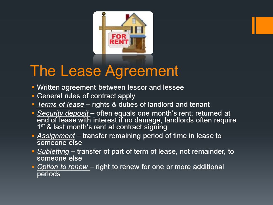 The Lease Agreement  Written agreement between lessor and lessee  General rules of contract apply  Terms of lease – rights & duties of landlord and tenant  Security deposit – often equals one month’s rent; returned at end of lease with interest if no damage; landlords often require 1 st & last month’s rent at contract signing  Assignment – transfer remaining period of time in lease to someone else  Subletting – transfer of part of term of lease, not remainder, to someone else  Option to renew – right to renew for one or more additional periods
