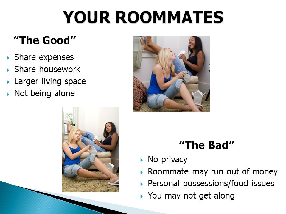 YOUR ROOMMATES The Good  Share expenses  Share housework  Larger living space  Not being alone The Bad  No privacy  Roommate may run out of money  Personal possessions/food issues  You may not get along