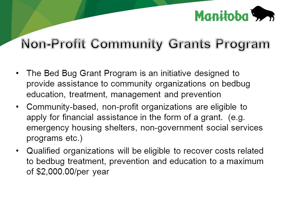 The Bed Bug Grant Program is an initiative designed to provide assistance to community organizations on bedbug education, treatment, management and prevention Community-based, non-profit organizations are eligible to apply for financial assistance in the form of a grant.
