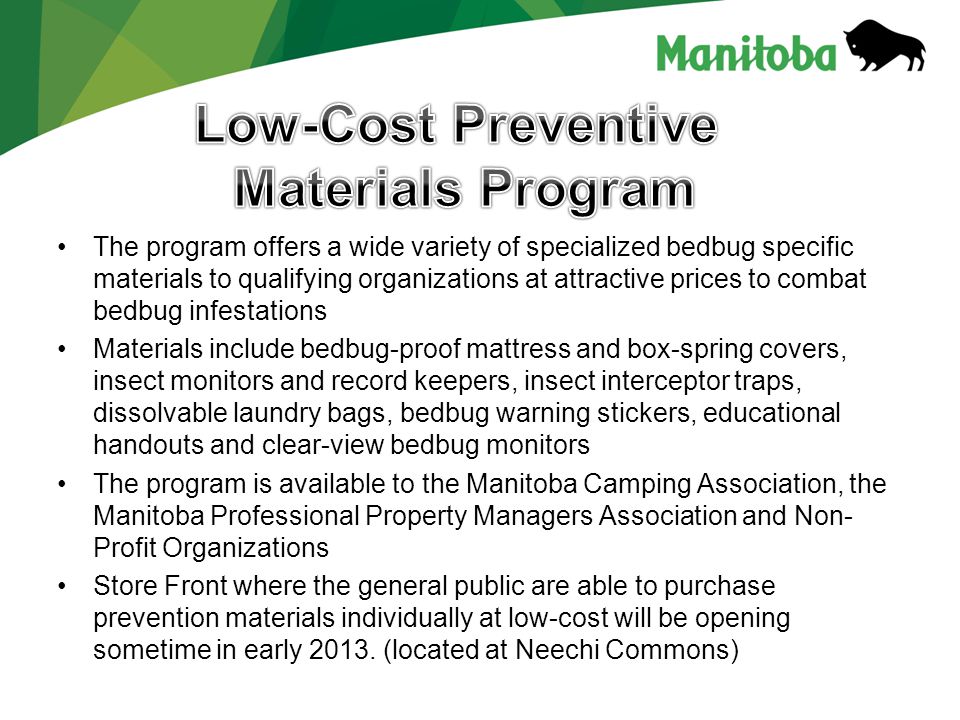 The program offers a wide variety of specialized bedbug specific materials to qualifying organizations at attractive prices to combat bedbug infestations Materials include bedbug-proof mattress and box-spring covers, insect monitors and record keepers, insect interceptor traps, dissolvable laundry bags, bedbug warning stickers, educational handouts and clear-view bedbug monitors The program is available to the Manitoba Camping Association, the Manitoba Professional Property Managers Association and Non- Profit Organizations Store Front where the general public are able to purchase prevention materials individually at low-cost will be opening sometime in early 2013.