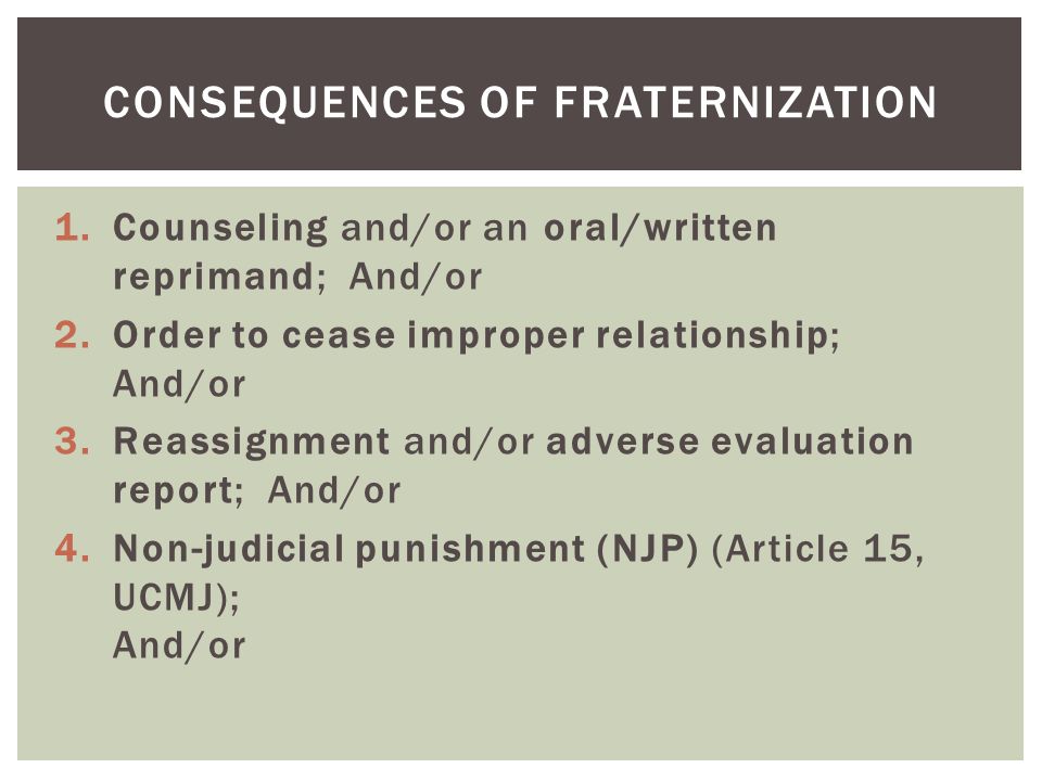 1.Counseling and/or an oral/written reprimand; And/or 2.Order to cease improper relationship; And/or 3.Reassignment and/or adverse evaluation report; And/or 4.Non-judicial punishment (NJP) (Article 15, UCMJ); And/or CONSEQUENCES OF FRATERNIZATION