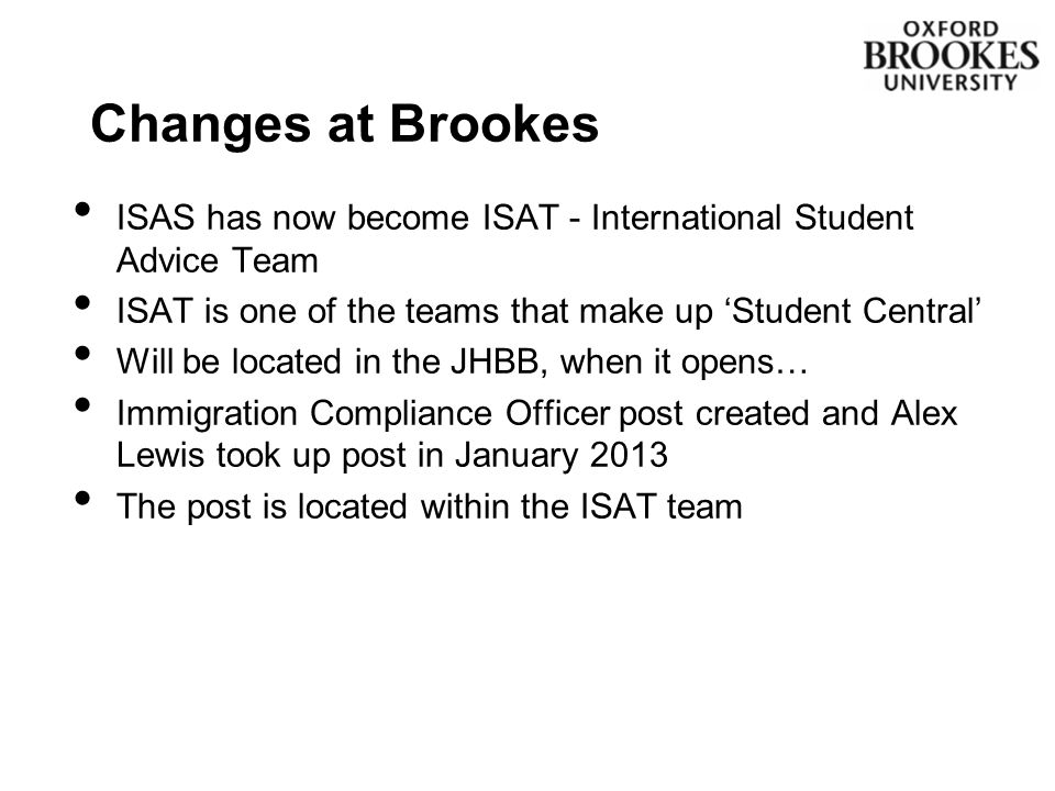 ISAS has now become ISAT - International Student Advice Team ISAT is one of the teams that make up ‘Student Central’ Will be located in the JHBB, when it opens… Immigration Compliance Officer post created and Alex Lewis took up post in January 2013 The post is located within the ISAT team Changes at Brookes