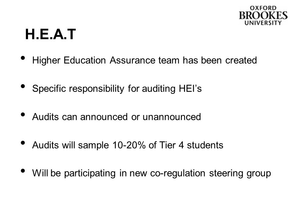 Higher Education Assurance team has been created Specific responsibility for auditing HEI’s Audits can announced or unannounced Audits will sample 10-20% of Tier 4 students Will be participating in new co-regulation steering group H.E.A.T