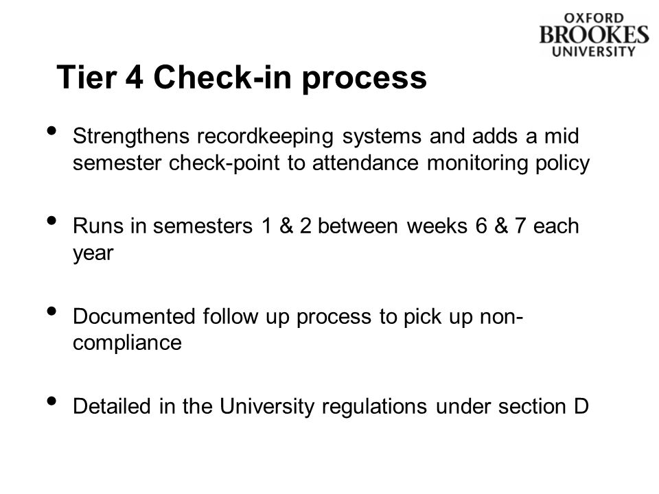 Strengthens recordkeeping systems and adds a mid semester check-point to attendance monitoring policy Runs in semesters 1 & 2 between weeks 6 & 7 each year Documented follow up process to pick up non- compliance Detailed in the University regulations under section D Tier 4 Check-in process