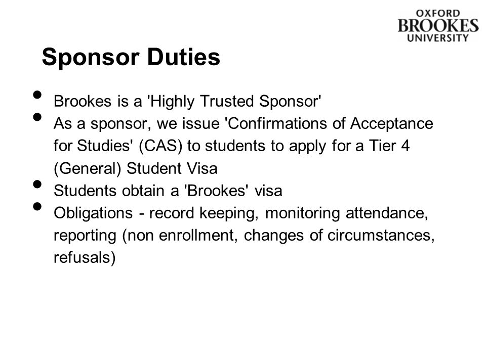 Sponsor Duties Brookes is a Highly Trusted Sponsor As a sponsor, we issue Confirmations of Acceptance for Studies (CAS) to students to apply for a Tier 4 (General) Student Visa Students obtain a Brookes visa Obligations - record keeping, monitoring attendance, reporting (non enrollment, changes of circumstances, refusals)
