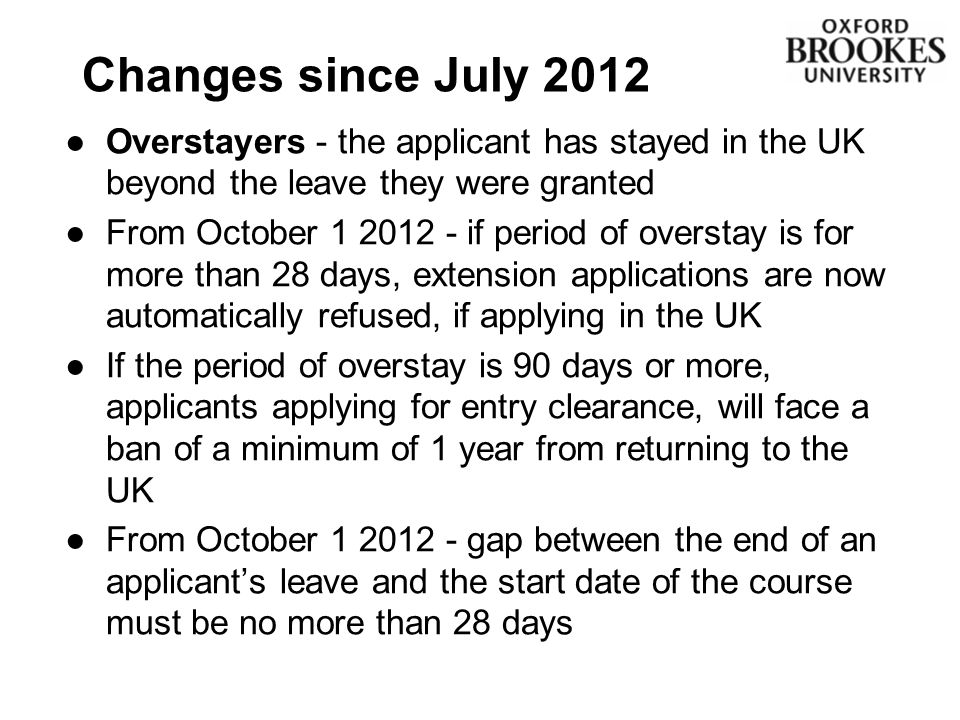 Changes since July 2012 ●Overstayers - the applicant has stayed in the UK beyond the leave they were granted ●From October if period of overstay is for more than 28 days, extension applications are now automatically refused, if applying in the UK ●If the period of overstay is 90 days or more, applicants applying for entry clearance, will face a ban of a minimum of 1 year from returning to the UK ●From October gap between the end of an applicant’s leave and the start date of the course must be no more than 28 days