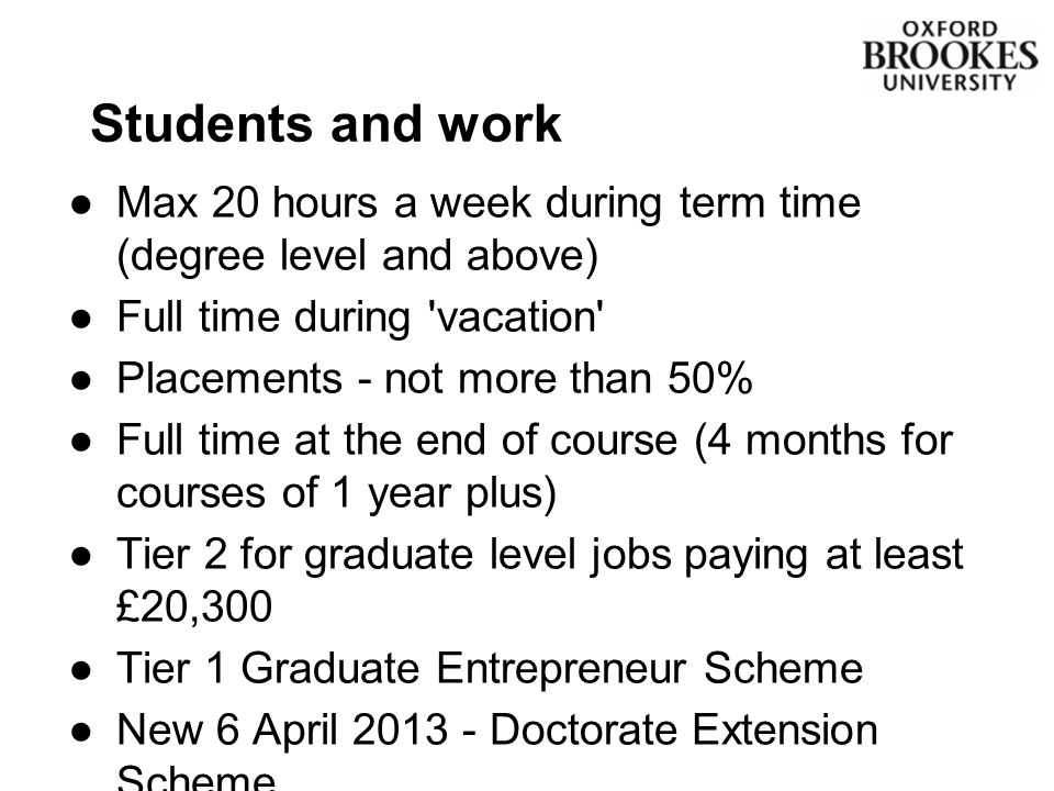 Students and work ●Max 20 hours a week during term time (degree level and above) ●Full time during vacation ●Placements - not more than 50% ●Full time at the end of course (4 months for courses of 1 year plus) ●Tier 2 for graduate level jobs paying at least £20,300 ●Tier 1 Graduate Entrepreneur Scheme ●New 6 April Doctorate Extension Scheme