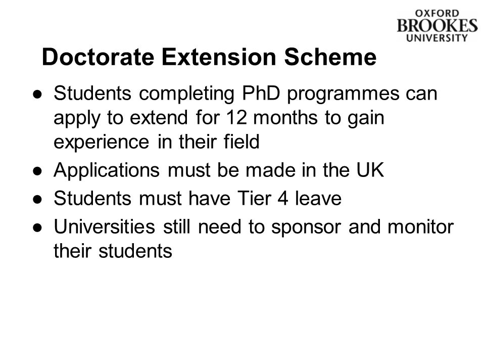 ●Students completing PhD programmes can apply to extend for 12 months to gain experience in their field ●Applications must be made in the UK ●Students must have Tier 4 leave ●Universities still need to sponsor and monitor their students Doctorate Extension Scheme