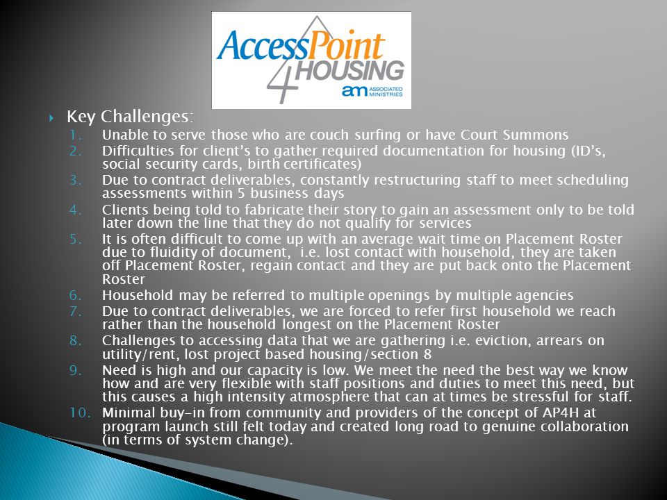 Key Challenges: 1.Unable to serve those who are couch surfing or have Court Summons 2.Difficulties for client’s to gather required documentation for housing (ID’s, social security cards, birth certificates) 3.Due to contract deliverables, constantly restructuring staff to meet scheduling assessments within 5 business days 4.Clients being told to fabricate their story to gain an assessment only to be told later down the line that they do not qualify for services 5.It is often difficult to come up with an average wait time on Placement Roster due to fluidity of document, i.e.